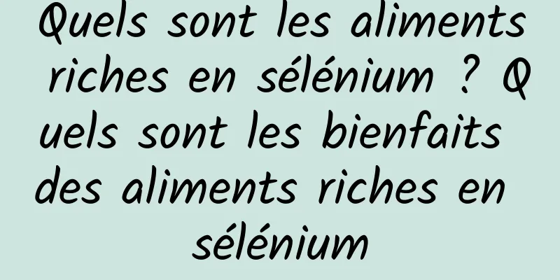 Quels sont les aliments riches en sélénium ? Quels sont les bienfaits des aliments riches en sélénium