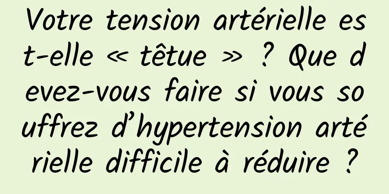 Votre tension artérielle est-elle « têtue » ? Que devez-vous faire si vous souffrez d’hypertension artérielle difficile à réduire ?