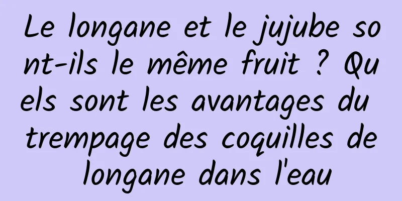 Le longane et le jujube sont-ils le même fruit ? Quels sont les avantages du trempage des coquilles de longane dans l'eau