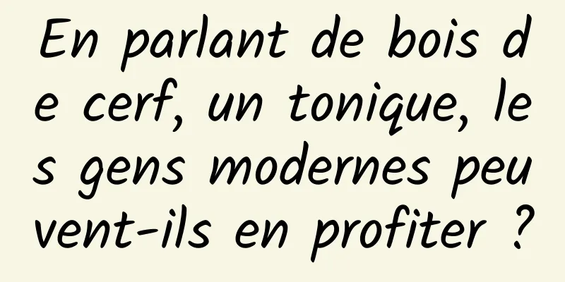 En parlant de bois de cerf, un tonique, les gens modernes peuvent-ils en profiter ?