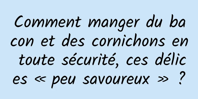Comment manger du bacon et des cornichons en toute sécurité, ces délices « peu savoureux » ?