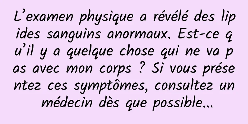 L’examen physique a révélé des lipides sanguins anormaux. Est-ce qu’il y a quelque chose qui ne va pas avec mon corps ? Si vous présentez ces symptômes, consultez un médecin dès que possible...