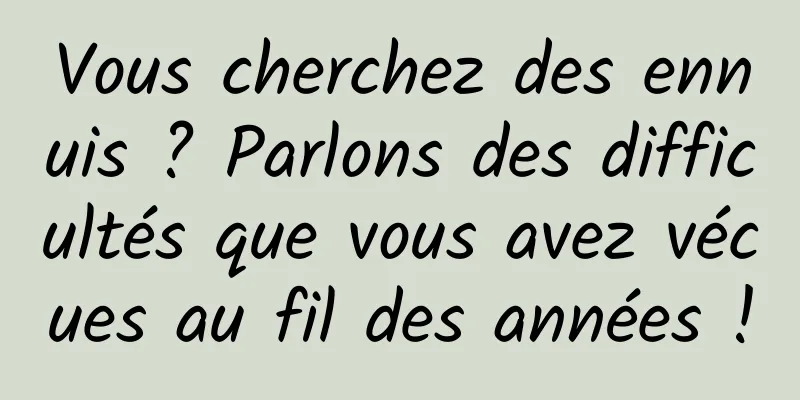 Vous cherchez des ennuis ? Parlons des difficultés que vous avez vécues au fil des années !
