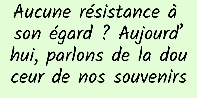 Aucune résistance à son égard ? Aujourd’hui, parlons de la douceur de nos souvenirs