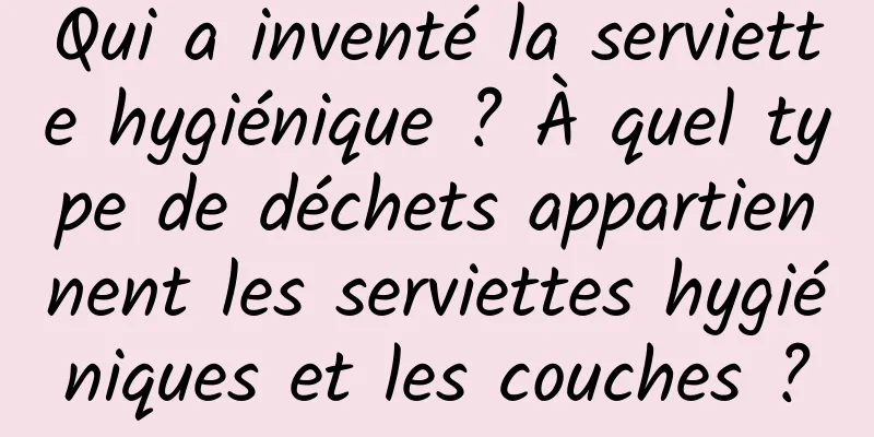 Qui a inventé la serviette hygiénique ? À quel type de déchets appartiennent les serviettes hygiéniques et les couches ?