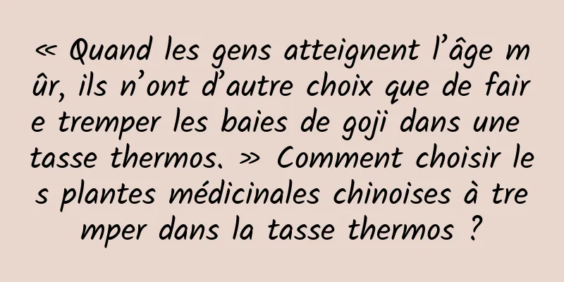 « Quand les gens atteignent l’âge mûr, ils n’ont d’autre choix que de faire tremper les baies de goji dans une tasse thermos. » Comment choisir les plantes médicinales chinoises à tremper dans la tasse thermos ?
