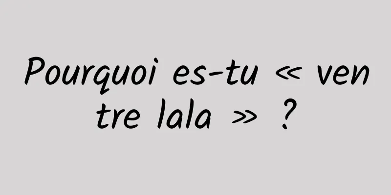 Pourquoi es-tu « ventre lala » ?