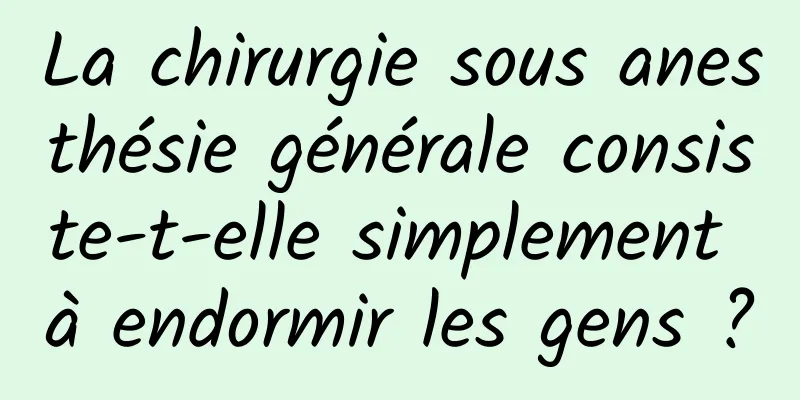 La chirurgie sous anesthésie générale consiste-t-elle simplement à endormir les gens ?