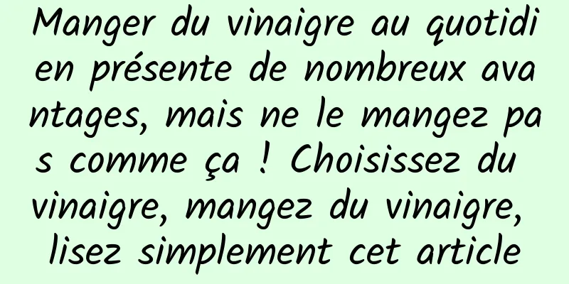 Manger du vinaigre au quotidien présente de nombreux avantages, mais ne le mangez pas comme ça ! Choisissez du vinaigre, mangez du vinaigre, lisez simplement cet article