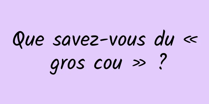 Que savez-vous du « gros cou » ?
