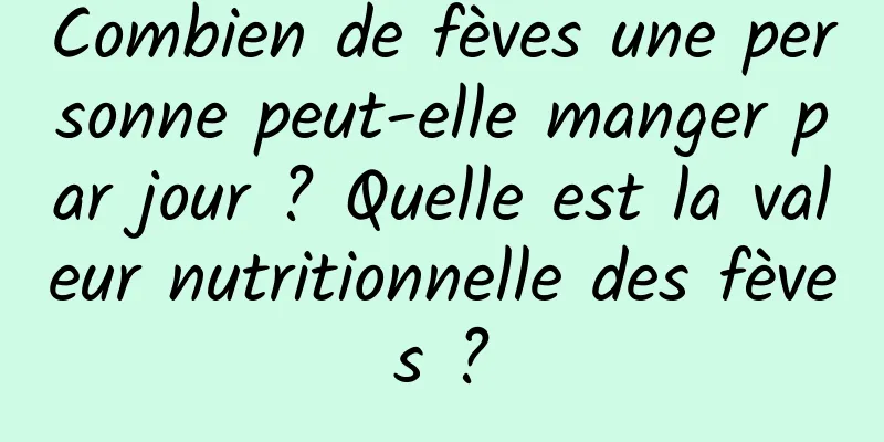 Combien de fèves une personne peut-elle manger par jour ? Quelle est la valeur nutritionnelle des fèves ?