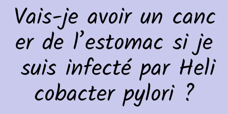 Vais-je avoir un cancer de l’estomac si je suis infecté par Helicobacter pylori ?