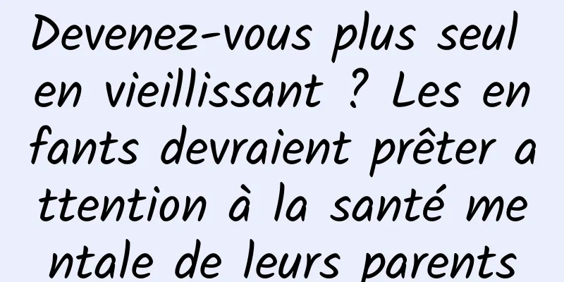 Devenez-vous plus seul en vieillissant ? Les enfants devraient prêter attention à la santé mentale de leurs parents