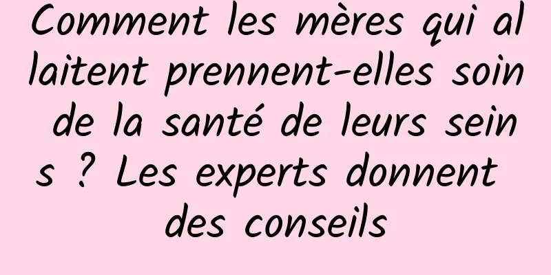 Comment les mères qui allaitent prennent-elles soin de la santé de leurs seins ? Les experts donnent des conseils