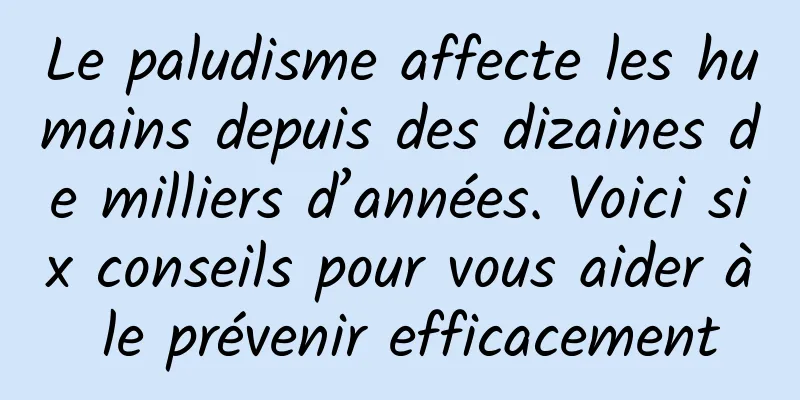 Le paludisme affecte les humains depuis des dizaines de milliers d’années. Voici six conseils pour vous aider à le prévenir efficacement