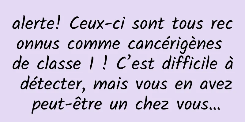 alerte! Ceux-ci sont tous reconnus comme cancérigènes de classe 1 ! C’est difficile à détecter, mais vous en avez peut-être un chez vous…