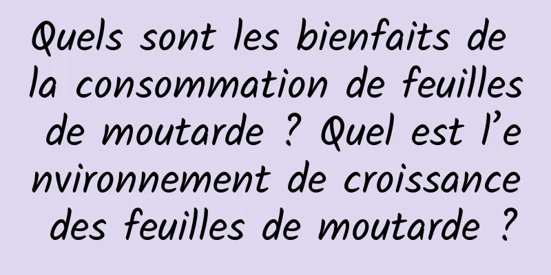 Quels sont les bienfaits de la consommation de feuilles de moutarde ? Quel est l’environnement de croissance des feuilles de moutarde ?