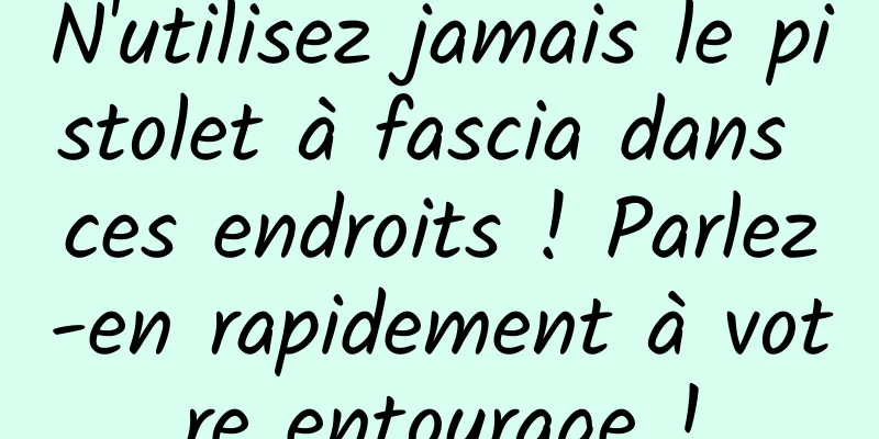 N'utilisez jamais le pistolet à fascia dans ces endroits ! Parlez-en rapidement à votre entourage !