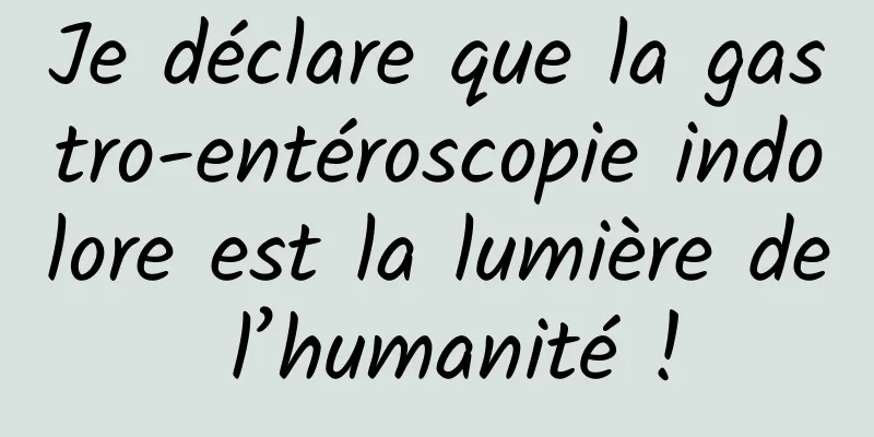 Je déclare que la gastro-entéroscopie indolore est la lumière de l’humanité !