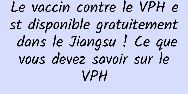 Le vaccin contre le VPH est disponible gratuitement dans le Jiangsu ! Ce que vous devez savoir sur le VPH