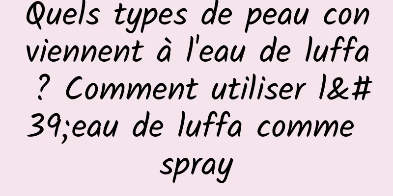 Quels types de peau conviennent à l'eau de luffa ? Comment utiliser l'eau de luffa comme spray