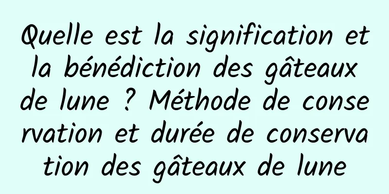 Quelle est la signification et la bénédiction des gâteaux de lune ? Méthode de conservation et durée de conservation des gâteaux de lune