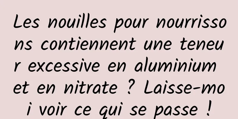 Les nouilles pour nourrissons contiennent une teneur excessive en aluminium et en nitrate ? Laisse-moi voir ce qui se passe !
