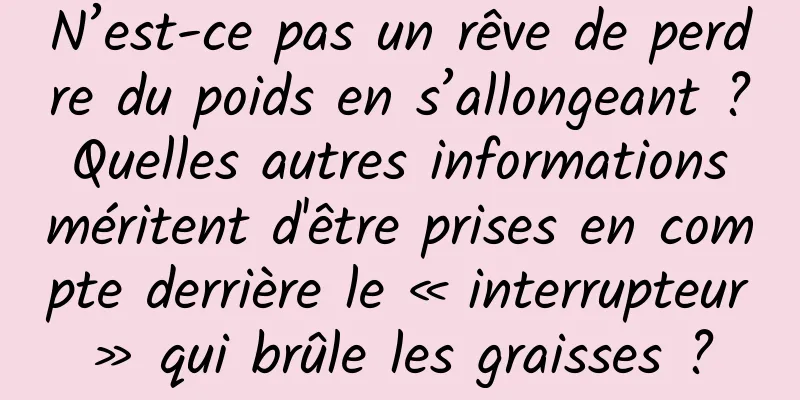 N’est-ce pas un rêve de perdre du poids en s’allongeant ? Quelles autres informations méritent d'être prises en compte derrière le « interrupteur » qui brûle les graisses ?