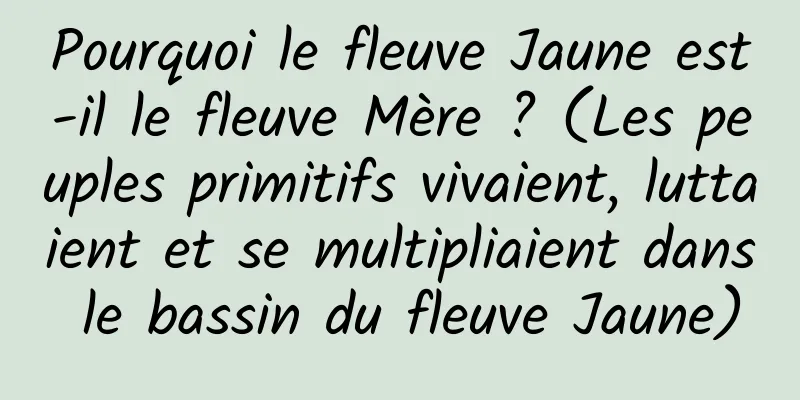 Pourquoi le fleuve Jaune est-il le fleuve Mère ? (Les peuples primitifs vivaient, luttaient et se multipliaient dans le bassin du fleuve Jaune)
