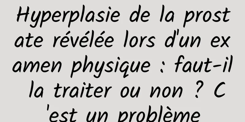 Hyperplasie de la prostate révélée lors d'un examen physique : faut-il la traiter ou non ? C'est un problème