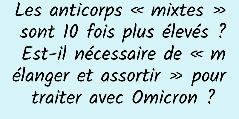 Les anticorps « mixtes » sont 10 fois plus élevés ? Est-il nécessaire de « mélanger et assortir » pour traiter avec Omicron ?