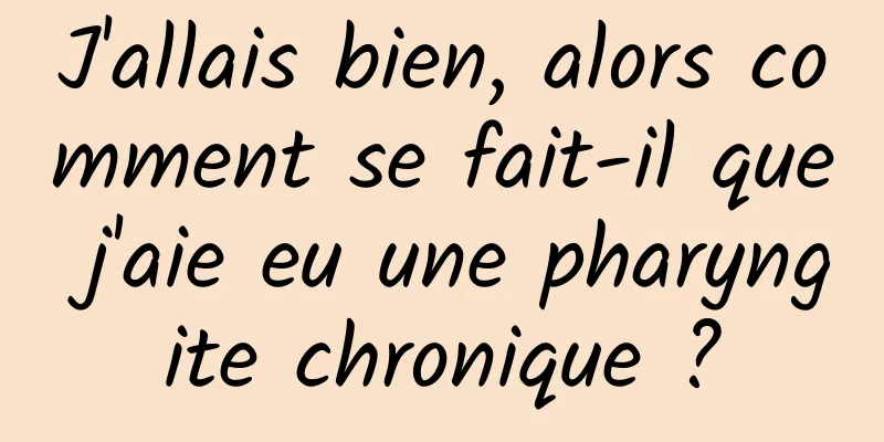 J'allais bien, alors comment se fait-il que j'aie eu une pharyngite chronique ?