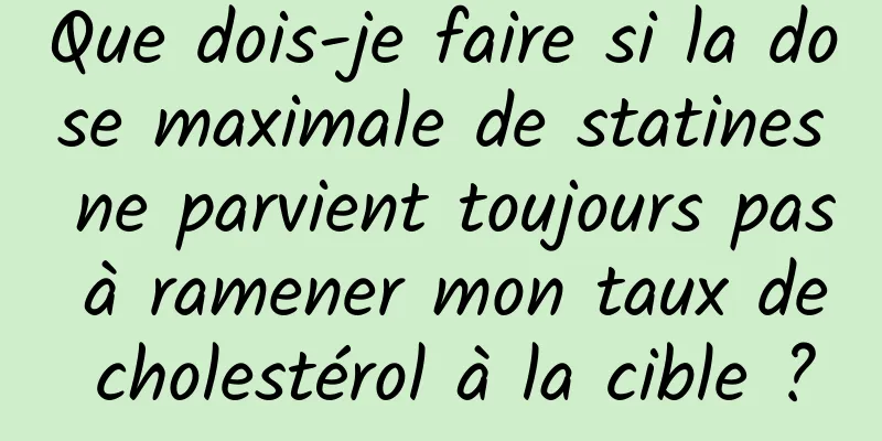 Que dois-je faire si la dose maximale de statines ne parvient toujours pas à ramener mon taux de cholestérol à la cible ?