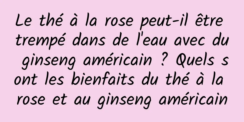 Le thé à la rose peut-il être trempé dans de l'eau avec du ginseng américain ? Quels sont les bienfaits du thé à la rose et au ginseng américain
