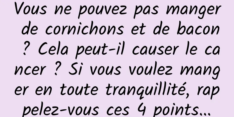 Vous ne pouvez pas manger de cornichons et de bacon ? Cela peut-il causer le cancer ? Si vous voulez manger en toute tranquillité, rappelez-vous ces 4 points...