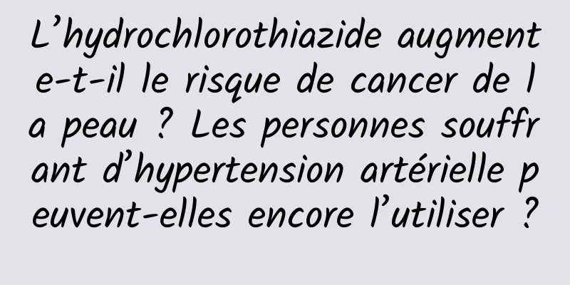 L’hydrochlorothiazide augmente-t-il le risque de cancer de la peau ? Les personnes souffrant d’hypertension artérielle peuvent-elles encore l’utiliser ?