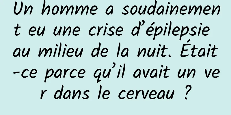 Un homme a soudainement eu une crise d’épilepsie au milieu de la nuit. Était-ce parce qu’il avait un ver dans le cerveau ?