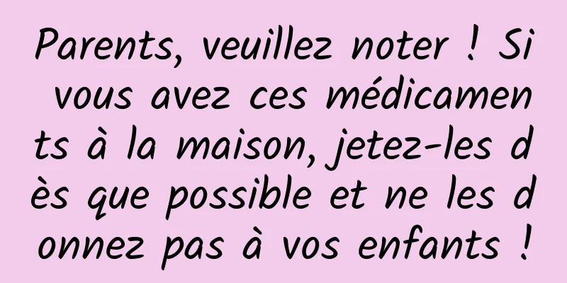 Parents, veuillez noter ! Si vous avez ces médicaments à la maison, jetez-les dès que possible et ne les donnez pas à vos enfants !