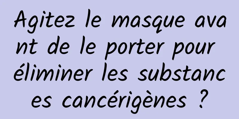Agitez le masque avant de le porter pour éliminer les substances cancérigènes ?
