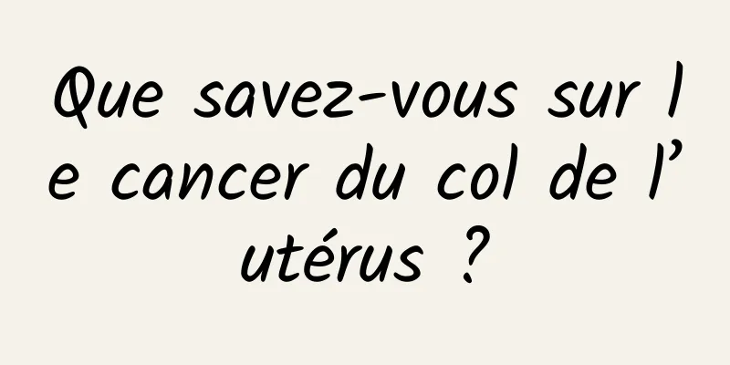 Que savez-vous sur le cancer du col de l’utérus ?