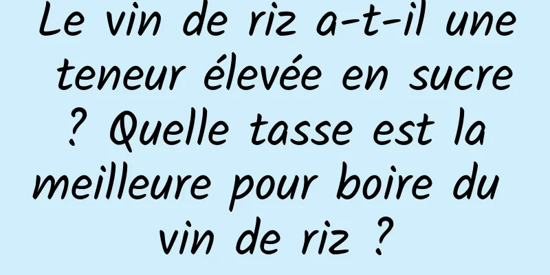 Le vin de riz a-t-il une teneur élevée en sucre ? Quelle tasse est la meilleure pour boire du vin de riz ?