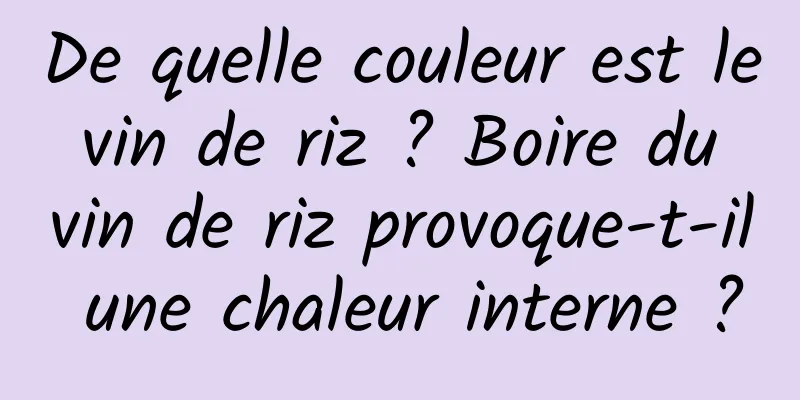 De quelle couleur est le vin de riz ? Boire du vin de riz provoque-t-il une chaleur interne ?
