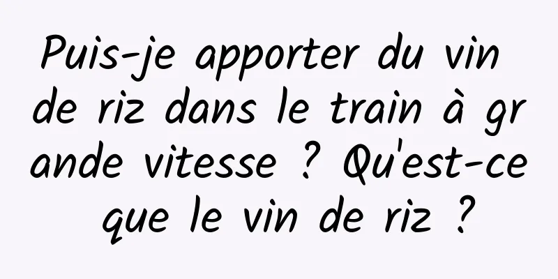 Puis-je apporter du vin de riz dans le train à grande vitesse ? Qu'est-ce que le vin de riz ?