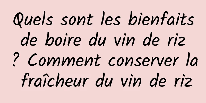 Quels sont les bienfaits de boire du vin de riz ? Comment conserver la fraîcheur du vin de riz