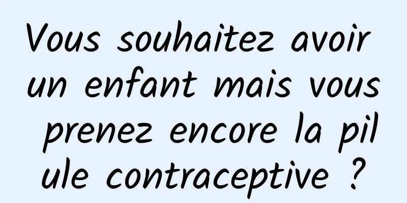 Vous souhaitez avoir un enfant mais vous prenez encore la pilule contraceptive ?