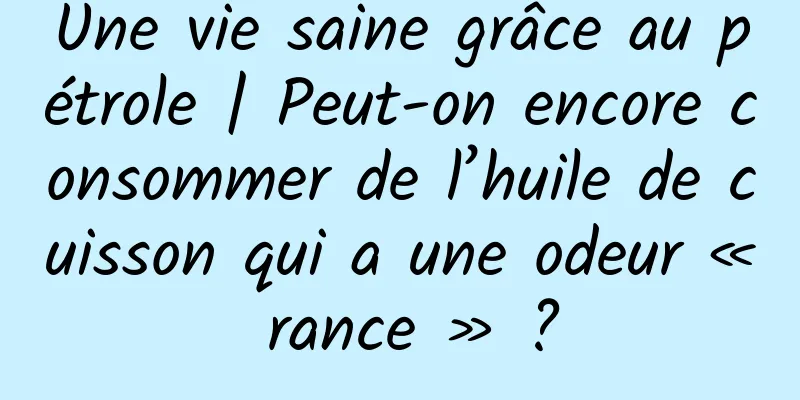 Une vie saine grâce au pétrole | Peut-on encore consommer de l’huile de cuisson qui a une odeur « rance » ?