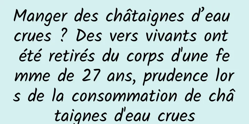 Manger des châtaignes d’eau crues ? Des vers vivants ont été retirés du corps d'une femme de 27 ans, prudence lors de la consommation de châtaignes d'eau crues