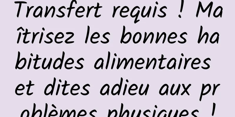 Transfert requis ! Maîtrisez les bonnes habitudes alimentaires et dites adieu aux problèmes physiques !