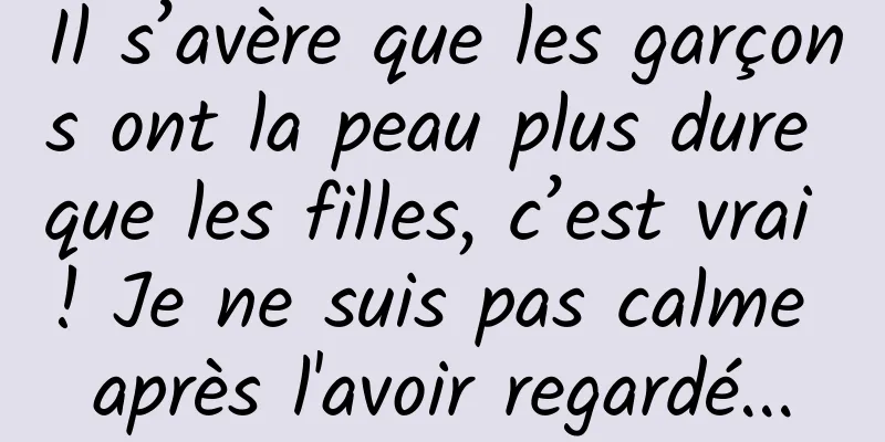 Il s’avère que les garçons ont la peau plus dure que les filles, c’est vrai ! Je ne suis pas calme après l'avoir regardé...