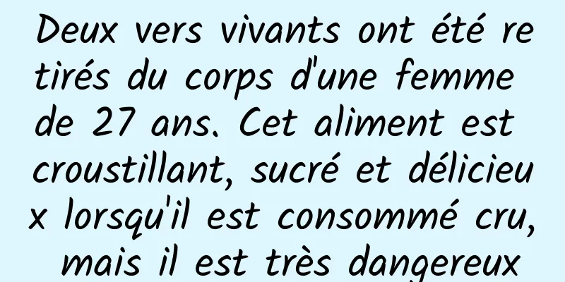 Deux vers vivants ont été retirés du corps d'une femme de 27 ans. Cet aliment est croustillant, sucré et délicieux lorsqu'il est consommé cru, mais il est très dangereux